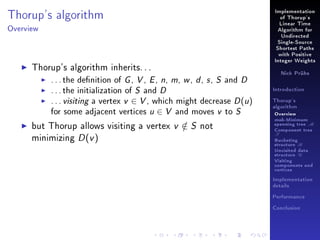 Thorup's algorithm

Implementation
of Thorup's
Linear Time

Overview

Algorithm for
Undirected
Single-Source
Shortest Paths
with Positive

Thorup's algorithm inherits. . .
. . . the denition of G , V , E , n, m, w , d , s , S and D
. . . the initialization of S and D
. . . visiting a vertex v ∈ V , which might decrease D (u )
for some adjacent vertices u ∈ V and moves v to S
but Thorup allows visiting a vertex v ∈ S not
/
minimizing D (v )

Integer Weights
Nick Prühs

Introduction
Thorup's
algorithm

Overview

msb-Minimum

spanning tree M
Component tree

T

Bucketing
structure B
Unvisited data
structure U
Visiting
components and
vertices
Implementation
details
Performance
Conclusion

 