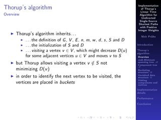 Thorup's algorithm

Implementation
of Thorup's
Linear Time

Overview

Algorithm for
Undirected
Single-Source
Shortest Paths
with Positive

Thorup's algorithm inherits. . .
. . . the denition of G , V , E , n, m, w , d , s , S and D
. . . the initialization of S and D
. . . visiting a vertex v ∈ V , which might decrease D (u )
for some adjacent vertices u ∈ V and moves v to S
but Thorup allows visiting a vertex v ∈ S not
/
minimizing D (v )
in order to identify the next vertex to be visited, the
vertices are placed in buckets

Integer Weights
Nick Prühs

Introduction
Thorup's
algorithm

Overview

msb-Minimum

spanning tree M
Component tree

T

Bucketing
structure B
Unvisited data
structure U
Visiting
components and
vertices
Implementation
details
Performance
Conclusion

 