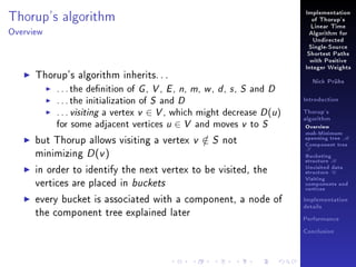 Thorup's algorithm

Implementation
of Thorup's
Linear Time

Overview

Algorithm for
Undirected
Single-Source
Shortest Paths
with Positive

Thorup's algorithm inherits. . .
. . . the denition of G , V , E , n, m, w , d , s , S and D
. . . the initialization of S and D
. . . visiting a vertex v ∈ V , which might decrease D (u )
for some adjacent vertices u ∈ V and moves v to S
but Thorup allows visiting a vertex v ∈ S not
/
minimizing D (v )
in order to identify the next vertex to be visited, the
vertices are placed in buckets
every bucket is associated with a component, a node of
the component tree explained later

Integer Weights
Nick Prühs

Introduction
Thorup's
algorithm

Overview

msb-Minimum

spanning tree M
Component tree

T

Bucketing
structure B
Unvisited data
structure U
Visiting
components and
vertices
Implementation
details
Performance
Conclusion

 