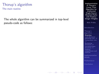 Thorup's algorithm

Implementation
of Thorup's
Linear Time

The main routine

Algorithm for
Undirected
Single-Source
Shortest Paths

The whole algorithm can be summarized in top-level
pseudo-code as follows:

with Positive
Integer Weights
Nick Prühs

Introduction
Thorup's
algorithm

Overview

msb-Minimum

spanning tree M
Component tree

T

Bucketing
structure B
Unvisited data
structure U
Visiting
components and
vertices
Implementation
details
Performance
Conclusion

 