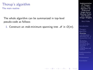 Thorup's algorithm

Implementation
of Thorup's
Linear Time

The main routine

Algorithm for
Undirected
Single-Source
Shortest Paths

The whole algorithm can be summarized in top-level
pseudo-code as follows:
1. Construct an msb-minimum spanning tree M in O (m).

with Positive
Integer Weights
Nick Prühs

Introduction
Thorup's
algorithm

Overview

msb-Minimum

spanning tree M
Component tree

T

Bucketing
structure B
Unvisited data
structure U
Visiting
components and
vertices
Implementation
details
Performance
Conclusion

 