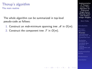 Thorup's algorithm

Implementation
of Thorup's
Linear Time

The main routine

Algorithm for
Undirected
Single-Source
Shortest Paths

The whole algorithm can be summarized in top-level
pseudo-code as follows:
1. Construct an msb-minimum spanning tree M in O (m).
2. Construct the component tree T in O (m).

with Positive
Integer Weights
Nick Prühs

Introduction
Thorup's
algorithm

Overview

msb-Minimum

spanning tree M
Component tree

T

Bucketing
structure B
Unvisited data
structure U
Visiting
components and
vertices
Implementation
details
Performance
Conclusion

 