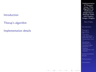 Implementation
of Thorup's
Linear Time
Algorithm for
Undirected

Introduction

Single-Source
Shortest Paths
with Positive
Integer Weights

Thorup's algorithm

Nick Prühs

Introduction

Implementation details

Thorup's
algorithm

Overview

msb-Minimum

spanning tree M
Component tree

T

Bucketing
structure B
Unvisited data
structure U
Visiting
components and
vertices
Implementation
details
Performance
Conclusion

 