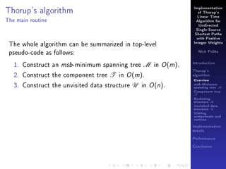 Thorup's algorithm

Implementation
of Thorup's
Linear Time

The main routine

Algorithm for
Undirected
Single-Source
Shortest Paths

The whole algorithm can be summarized in top-level
pseudo-code as follows:
1. Construct an msb-minimum spanning tree M in O (m).
2. Construct the component tree T in O (m).
3. Construct the unvisited data structure U in O (n).

with Positive
Integer Weights
Nick Prühs

Introduction
Thorup's
algorithm

Overview

msb-Minimum

spanning tree M
Component tree

T

Bucketing
structure B
Unvisited data
structure U
Visiting
components and
vertices
Implementation
details
Performance
Conclusion

 