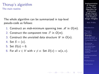 Thorup's algorithm

Implementation
of Thorup's
Linear Time

The main routine

Algorithm for
Undirected
Single-Source
Shortest Paths

The whole algorithm can be summarized in top-level
pseudo-code as follows:
1. Construct an msb-minimum spanning tree M in O (m).
2. Construct the component tree T in O (m).
3. Construct the unvisited data structure U in O (n).
4. Set S = {s }.
5. Set D (s ) = 0.
6. For all v ∈ V with v = s : Set D (v ) = w (s , v ).

with Positive
Integer Weights
Nick Prühs

Introduction
Thorup's
algorithm

Overview

msb-Minimum

spanning tree M
Component tree

T

Bucketing
structure B
Unvisited data
structure U
Visiting
components and
vertices
Implementation
details
Performance
Conclusion

 
