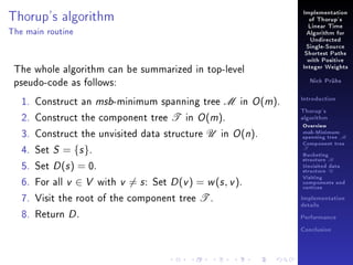 Thorup's algorithm

Implementation
of Thorup's
Linear Time

The main routine

Algorithm for
Undirected
Single-Source
Shortest Paths

The whole algorithm can be summarized in top-level
pseudo-code as follows:
1. Construct an msb-minimum spanning tree M in O (m).
2. Construct the component tree T in O (m).
3. Construct the unvisited data structure U in O (n).
4. Set S = {s }.
5. Set D (s ) = 0.
6. For all v ∈ V with v = s : Set D (v ) = w (s , v ).
7. Visit the root of the component tree T .
8. Return D .

with Positive
Integer Weights
Nick Prühs

Introduction
Thorup's
algorithm

Overview

msb-Minimum

spanning tree M
Component tree

T

Bucketing
structure B
Unvisited data
structure U
Visiting
components and
vertices
Implementation
details
Performance
Conclusion

 