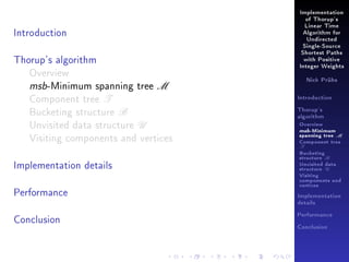 Implementation
of Thorup's

Introduction

Linear Time
Algorithm for
Undirected
Single-Source

Thorup's algorithm
Overview
msb-Minimum spanning tree M
Component tree T
Bucketing structure B
Unvisited data structure U
Visiting components and vertices
Implementation details
Performance

Shortest Paths
with Positive
Integer Weights
Nick Prühs

Introduction
Thorup's
algorithm

Overview

msb-Minimum

spanning tree M
Component tree

T

Bucketing
structure B
Unvisited data
structure U
Visiting
components and
vertices
Implementation
details

Conclusion

Performance
Conclusion

 