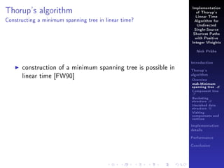 Thorup's algorithm

Implementation
of Thorup's
Linear Time

Constructing a minimum spanning tree in linear time?

Algorithm for
Undirected
Single-Source
Shortest Paths
with Positive
Integer Weights
Nick Prühs

construction of a minimum spanning tree is possible in
linear time [FW90]

Introduction
Thorup's
algorithm

Overview

msb-Minimum

spanning tree M
Component tree

T

Bucketing
structure B
Unvisited data
structure U
Visiting
components and
vertices
Implementation
details
Performance
Conclusion

 