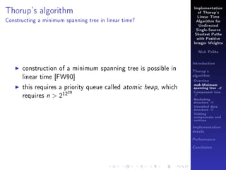 Thorup's algorithm

Implementation
of Thorup's
Linear Time

Constructing a minimum spanning tree in linear time?

Algorithm for
Undirected
Single-Source
Shortest Paths
with Positive
Integer Weights
Nick Prühs

construction of a minimum spanning tree is possible in
linear time [FW90]
this requires a priority queue called atomic heap, which
requires n  212
20

Introduction
Thorup's
algorithm

Overview

msb-Minimum

spanning tree M
Component tree

T

Bucketing
structure B
Unvisited data
structure U
Visiting
components and
vertices
Implementation
details
Performance
Conclusion

 