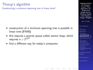 Thorup's algorithm

Implementation
of Thorup's
Linear Time

Constructing a minimum spanning tree in linear time?

Algorithm for
Undirected
Single-Source
Shortest Paths
with Positive
Integer Weights
Nick Prühs

construction of a minimum spanning tree is possible in
linear time [FW90]
this requires a priority queue called atomic heap, which
requires n  212
20

nd a dierent way for today's computers

Introduction
Thorup's
algorithm

Overview

msb-Minimum

spanning tree M
Component tree

T

Bucketing
structure B
Unvisited data
structure U
Visiting
components and
vertices
Implementation
details
Performance
Conclusion

 