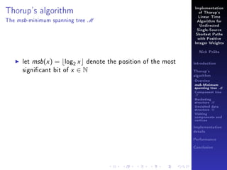 Implementation

Thorup's algorithm
The

msb -minimum

spanning tree

of Thorup's

M

Linear Time
Algorithm for
Undirected
Single-Source
Shortest Paths
with Positive
Integer Weights
Nick Prühs

let msb(x ) = log2 x denote the position of the most
signicant bit of x ∈ N

Introduction
Thorup's
algorithm

Overview

msb-Minimum

spanning tree M
Component tree

T

Bucketing
structure B
Unvisited data
structure U
Visiting
components and
vertices
Implementation
details
Performance
Conclusion

 