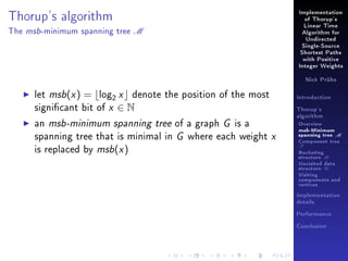 Implementation

Thorup's algorithm
The

msb -minimum

spanning tree

of Thorup's

M

Linear Time
Algorithm for
Undirected
Single-Source
Shortest Paths
with Positive
Integer Weights
Nick Prühs

let msb(x ) = log2 x denote the position of the most
signicant bit of x ∈ N
an msb-minimum spanning tree of a graph G is a
spanning tree that is minimal in G where each weight x
is replaced by msb(x )

Introduction
Thorup's
algorithm

Overview

msb-Minimum

spanning tree M
Component tree

T

Bucketing
structure B
Unvisited data
structure U
Visiting
components and
vertices
Implementation
details
Performance
Conclusion

 