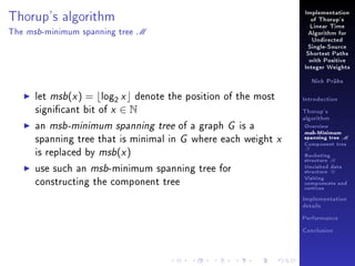 Implementation

Thorup's algorithm
The

msb -minimum

spanning tree

of Thorup's

M

Linear Time
Algorithm for
Undirected
Single-Source
Shortest Paths
with Positive
Integer Weights
Nick Prühs

let msb(x ) = log2 x denote the position of the most
signicant bit of x ∈ N
an msb-minimum spanning tree of a graph G is a
spanning tree that is minimal in G where each weight x
is replaced by msb(x )
use such an msb-minimum spanning tree for
constructing the component tree

Introduction
Thorup's
algorithm

Overview

msb-Minimum

spanning tree M
Component tree

T

Bucketing
structure B
Unvisited data
structure U
Visiting
components and
vertices
Implementation
details
Performance
Conclusion

 