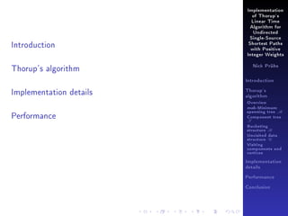 Implementation
of Thorup's
Linear Time
Algorithm for
Undirected

Introduction

Single-Source
Shortest Paths
with Positive
Integer Weights

Thorup's algorithm

Nick Prühs

Introduction

Implementation details

Thorup's
algorithm

Overview

Performance

msb-Minimum

spanning tree M
Component tree

T

Bucketing
structure B
Unvisited data
structure U
Visiting
components and
vertices
Implementation
details
Performance
Conclusion

 