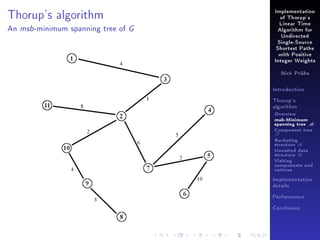 Implementation

Thorup's algorithm
An

msb -minimum

spanning tree of

of Thorup's

G

Linear Time
Algorithm for
Undirected
Single-Source
Shortest Paths
with Positive
Integer Weights
Nick Prühs

Introduction
Thorup's
algorithm

Overview

msb-Minimum

spanning tree M
Component tree

T

Bucketing
structure B
Unvisited data
structure U
Visiting
components and
vertices
Implementation
details
Performance
Conclusion

 