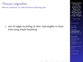 Implementation

Thorup's algorithm
How to construct an

msb -minimum

of Thorup's
Linear Time

spanning tree

Algorithm for
Undirected
Single-Source
Shortest Paths
with Positive
Integer Weights
Nick Prühs

Introduction

1. sort all edges according to their msb-weights in linear
time using simple bucketing

Thorup's
algorithm

Overview

msb-Minimum

spanning tree M
Component tree

T

Bucketing
structure B
Unvisited data
structure U
Visiting
components and
vertices
Implementation
details
Performance
Conclusion

 