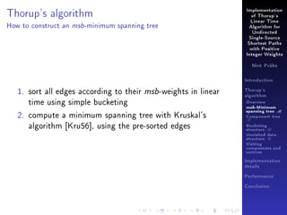 Implementation

Thorup's algorithm
How to construct an

msb -minimum

of Thorup's
Linear Time

spanning tree

Algorithm for
Undirected
Single-Source
Shortest Paths
with Positive
Integer Weights
Nick Prühs

Introduction

1. sort all edges according to their msb-weights in linear
time using simple bucketing
2. compute a minimum spanning tree with Kruskal's
algorithm [Kru56], using the pre-sorted edges

Thorup's
algorithm

Overview

msb-Minimum

spanning tree M
Component tree

T

Bucketing
structure B
Unvisited data
structure U
Visiting
components and
vertices
Implementation
details
Performance
Conclusion

 