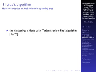 Implementation

Thorup's algorithm
How to construct an

msb -minimum

of Thorup's
Linear Time

spanning tree

Algorithm for
Undirected
Single-Source
Shortest Paths
with Positive
Integer Weights
Nick Prühs

Introduction

the clustering is done with Tarjan's union-nd algorithm
[Tar75]

Thorup's
algorithm

Overview

msb-Minimum

spanning tree M
Component tree

T

Bucketing
structure B
Unvisited data
structure U
Visiting
components and
vertices
Implementation
details
Performance
Conclusion

 