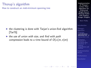 Implementation

Thorup's algorithm
How to construct an

msb -minimum

of Thorup's
Linear Time

spanning tree

Algorithm for
Undirected
Single-Source
Shortest Paths
with Positive
Integer Weights
Nick Prühs

Introduction

the clustering is done with Tarjan's union-nd algorithm
[Tar75]
the use of union with size, and nd with path
compression leads to a time bound of O (α(m, n)m)

Thorup's
algorithm

Overview

msb-Minimum

spanning tree M
Component tree

T

Bucketing
structure B
Unvisited data
structure U
Visiting
components and
vertices
Implementation
details
Performance
Conclusion

 