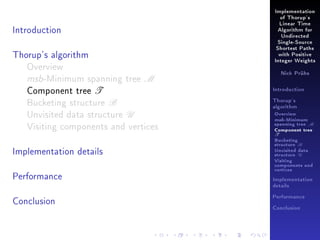 Implementation
of Thorup's

Introduction

Linear Time
Algorithm for
Undirected
Single-Source

Thorup's algorithm
Overview
msb-Minimum spanning tree M
Component tree T
Bucketing structure B
Unvisited data structure U
Visiting components and vertices
Implementation details
Performance

Shortest Paths
with Positive
Integer Weights
Nick Prühs

Introduction
Thorup's
algorithm

Overview

msb-Minimum

spanning tree M
Component tree

T

Bucketing
structure B
Unvisited data
structure U
Visiting
components and
vertices
Implementation
details

Conclusion

Performance
Conclusion

 