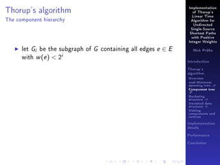 Thorup's algorithm

Implementation
of Thorup's
Linear Time

The component hierarchy

Algorithm for
Undirected
Single-Source
Shortest Paths
with Positive
Integer Weights

let Gi be the subgraph of G containing all edges e ∈ E
with w (e )  2i

Nick Prühs

Introduction
Thorup's
algorithm

Overview

msb-Minimum

spanning tree M
Component tree

T

Bucketing
structure B
Unvisited data
structure U
Visiting
components and
vertices
Implementation
details
Performance
Conclusion

 