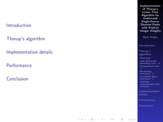 Implementation
of Thorup's
Linear Time
Algorithm for
Undirected

Introduction

Single-Source
Shortest Paths
with Positive
Integer Weights

Thorup's algorithm

Nick Prühs

Introduction

Implementation details

Thorup's
algorithm

Overview

Performance

msb-Minimum

spanning tree M
Component tree

T

Bucketing
structure B

Conclusion

Unvisited data
structure U
Visiting
components and
vertices
Implementation
details
Performance
Conclusion

 