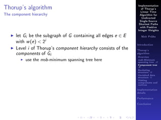 Thorup's algorithm

Implementation
of Thorup's
Linear Time

The component hierarchy

Algorithm for
Undirected
Single-Source
Shortest Paths
with Positive
Integer Weights

let Gi be the subgraph of G containing all edges e ∈ E
with w (e )  2i
Level i of Thorup's component hierarchy consists of the
components of Gi
use the msb-minimum spanning tree here

Nick Prühs

Introduction
Thorup's
algorithm

Overview

msb-Minimum

spanning tree M
Component tree

T

Bucketing
structure B
Unvisited data
structure U
Visiting
components and
vertices
Implementation
details
Performance
Conclusion

 
