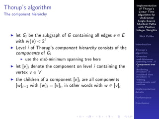 Thorup's algorithm

Implementation
of Thorup's
Linear Time

The component hierarchy

Algorithm for
Undirected
Single-Source
Shortest Paths
with Positive
Integer Weights

let Gi be the subgraph of G containing all edges e ∈ E
with w (e )  2i
Level i of Thorup's component hierarchy consists of the
components of Gi
use the msb-minimum spanning tree here
let [v ]i denote the component on level i containing the
vertex v ∈ V
the children of a component [v ]i are all components
[w ]i −1 with [w ]i = [v ]i , in other words with w ∈ [v ]i

Nick Prühs

Introduction
Thorup's
algorithm

Overview

msb-Minimum

spanning tree M
Component tree

T

Bucketing
structure B
Unvisited data
structure U
Visiting
components and
vertices
Implementation
details
Performance
Conclusion

 
