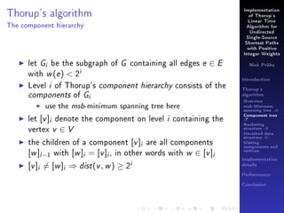 Thorup's algorithm

Implementation
of Thorup's
Linear Time

The component hierarchy

Algorithm for
Undirected
Single-Source
Shortest Paths
with Positive
Integer Weights

let Gi be the subgraph of G containing all edges e ∈ E
with w (e )  2i
Level i of Thorup's component hierarchy consists of the
components of Gi
use the msb-minimum spanning tree here
let [v ]i denote the component on level i containing the
vertex v ∈ V
the children of a component [v ]i are all components
[w ]i −1 with [w ]i = [v ]i , in other words with w ∈ [v ]i

[v ]i = [w ]i ⇒ dist (v , w ) ≥ 2i

Nick Prühs

Introduction
Thorup's
algorithm

Overview

msb-Minimum

spanning tree M
Component tree

T

Bucketing
structure B
Unvisited data
structure U
Visiting
components and
vertices
Implementation
details
Performance
Conclusion

 