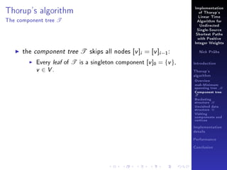 Thorup's algorithm
The component tree

T

Implementation
of Thorup's
Linear Time
Algorithm for
Undirected
Single-Source
Shortest Paths
with Positive
Integer Weights

the component tree T skips all nodes [v ]i = [v ]i −1 :

Every leaf of T is a singleton component [v ]0 = {v },
v ∈ V.

Nick Prühs

Introduction
Thorup's
algorithm

Overview

msb-Minimum

spanning tree M
Component tree

T

Bucketing
structure B
Unvisited data
structure U
Visiting
components and
vertices
Implementation
details
Performance
Conclusion

 