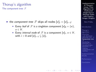 Thorup's algorithm
The component tree

T

Implementation
of Thorup's
Linear Time
Algorithm for
Undirected
Single-Source
Shortest Paths
with Positive
Integer Weights

the component tree T skips all nodes [v ]i = [v ]i −1 :

Every leaf of T is a singleton component [v ]0 = {v },
v ∈ V.
Every internal node of T is a component [v ]i , v ∈ V ,
with i  0 and [v ]i −1 [v ]i .

Nick Prühs

Introduction
Thorup's
algorithm

Overview

msb-Minimum

spanning tree M
Component tree

T

Bucketing
structure B
Unvisited data
structure U
Visiting
components and
vertices
Implementation
details
Performance
Conclusion

 