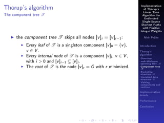 Thorup's algorithm
The component tree

T

Implementation
of Thorup's
Linear Time
Algorithm for
Undirected
Single-Source
Shortest Paths
with Positive
Integer Weights

the component tree T skips all nodes [v ]i = [v ]i −1 :

Every leaf of T is a singleton component [v ]0 = {v },
v ∈ V.
Every internal node of T is a component [v ]i , v ∈ V ,
with i  0 and [v ]i −1 [v ]i .
The root of T is the node [v ]r = G with r minimized.

Nick Prühs

Introduction
Thorup's
algorithm

Overview

msb-Minimum

spanning tree M
Component tree

T

Bucketing
structure B
Unvisited data
structure U
Visiting
components and
vertices
Implementation
details
Performance
Conclusion

 