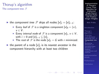 Thorup's algorithm
The component tree

T

Implementation
of Thorup's
Linear Time
Algorithm for
Undirected
Single-Source
Shortest Paths
with Positive
Integer Weights

the component tree T skips all nodes [v ]i = [v ]i −1 :

Every leaf of T is a singleton component [v ]0 = {v },
v ∈ V.
Every internal node of T is a component [v ]i , v ∈ V ,
with i  0 and [v ]i −1 [v ]i .
The root of T is the node [v ]r = G with r minimized.

the parent of a node [v ]i is its nearest ancestor in the
component hierarchy with at least two children

Nick Prühs

Introduction
Thorup's
algorithm

Overview

msb-Minimum

spanning tree M
Component tree

T

Bucketing
structure B
Unvisited data
structure U
Visiting
components and
vertices
Implementation
details
Performance
Conclusion

 