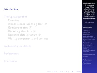 Implementation
of Thorup's

Introduction

Linear Time
Algorithm for
Undirected
Single-Source

Thorup's algorithm
Overview
msb-Minimum spanning tree M
Component tree T
Bucketing structure B
Unvisited data structure U
Visiting components and vertices
Implementation details
Performance

Shortest Paths
with Positive
Integer Weights
Nick Prühs

Introduction
Thorup's
algorithm

Overview

msb-Minimum

spanning tree M
Component tree

T

Bucketing
structure B
Unvisited data
structure U
Visiting
components and
vertices
Implementation
details

Conclusion

Performance
Conclusion

 