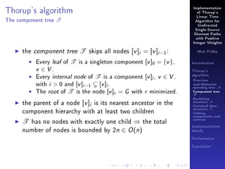 Thorup's algorithm
The component tree

T

Implementation
of Thorup's
Linear Time
Algorithm for
Undirected
Single-Source
Shortest Paths
with Positive
Integer Weights

the component tree T skips all nodes [v ]i = [v ]i −1 :

Every leaf of T is a singleton component [v ]0 = {v },
v ∈ V.
Every internal node of T is a component [v ]i , v ∈ V ,
with i  0 and [v ]i −1 [v ]i .
The root of T is the node [v ]r = G with r minimized.

the parent of a node [v ]i is its nearest ancestor in the
component hierarchy with at least two children

T has no nodes with exactly one child ⇒ the total
number of nodes is bounded by 2n ∈ O (n)

Nick Prühs

Introduction
Thorup's
algorithm

Overview

msb-Minimum

spanning tree M
Component tree

T

Bucketing
structure B
Unvisited data
structure U
Visiting
components and
vertices
Implementation
details
Performance
Conclusion

 