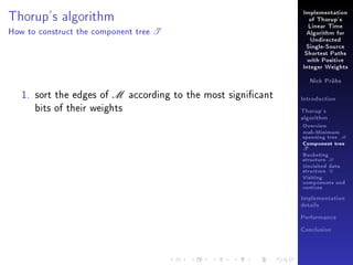 Implementation

Thorup's algorithm
How to construct the component tree

of Thorup's

T

Linear Time
Algorithm for
Undirected
Single-Source
Shortest Paths
with Positive
Integer Weights
Nick Prühs

1. sort the edges of M according to the most signicant
bits of their weights

Introduction
Thorup's
algorithm

Overview

msb-Minimum

spanning tree M
Component tree

T

Bucketing
structure B
Unvisited data
structure U
Visiting
components and
vertices
Implementation
details
Performance
Conclusion

 