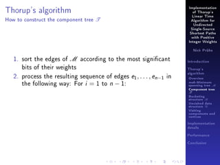 Implementation

Thorup's algorithm
How to construct the component tree

of Thorup's

T

Linear Time
Algorithm for
Undirected
Single-Source
Shortest Paths
with Positive
Integer Weights
Nick Prühs

1. sort the edges of M according to the most signicant
bits of their weights
2. process the resulting sequence of edges e1 , . . . , en−1 in
the following way: For i = 1 to n − 1:

Introduction
Thorup's
algorithm

Overview

msb-Minimum

spanning tree M
Component tree

T

Bucketing
structure B
Unvisited data
structure U
Visiting
components and
vertices
Implementation
details
Performance
Conclusion

 