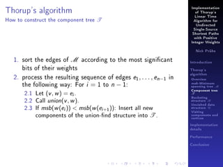 Implementation

Thorup's algorithm
How to construct the component tree

of Thorup's

T

Linear Time
Algorithm for
Undirected
Single-Source
Shortest Paths
with Positive
Integer Weights
Nick Prühs

1. sort the edges of M according to the most signicant
bits of their weights
2. process the resulting sequence of edges e1 , . . . , en−1 in
the following way: For i = 1 to n − 1:
2.1 Let (v , w ) = ei .
2.2 Call union(v , w ).
2.3 If msb(w (ei ))  msb(w (ei +1 )): Insert all new
components of the union-nd structure into T .

Introduction
Thorup's
algorithm

Overview

msb-Minimum

spanning tree M
Component tree

T

Bucketing
structure B
Unvisited data
structure U
Visiting
components and
vertices
Implementation
details
Performance
Conclusion

 