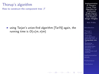Implementation

Thorup's algorithm
How to construct the component tree

of Thorup's

T

Linear Time
Algorithm for
Undirected
Single-Source
Shortest Paths
with Positive
Integer Weights
Nick Prühs

using Tarjan's union-nd algorithm [Tar75] again, the
running time is O (α(m, n)m)

Introduction
Thorup's
algorithm

Overview

msb-Minimum

spanning tree M
Component tree

T

Bucketing
structure B
Unvisited data
structure U
Visiting
components and
vertices
Implementation
details
Performance
Conclusion

 
