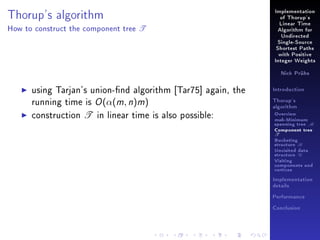 Implementation

Thorup's algorithm
How to construct the component tree

of Thorup's

T

Linear Time
Algorithm for
Undirected
Single-Source
Shortest Paths
with Positive
Integer Weights
Nick Prühs

using Tarjan's union-nd algorithm [Tar75] again, the
running time is O (α(m, n)m)
construction T in linear time is also possible:

Introduction
Thorup's
algorithm

Overview

msb-Minimum

spanning tree M
Component tree

T

Bucketing
structure B
Unvisited data
structure U
Visiting
components and
vertices
Implementation
details
Performance
Conclusion

 