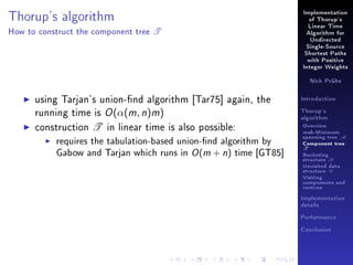 Implementation

Thorup's algorithm
How to construct the component tree

of Thorup's

T

Linear Time
Algorithm for
Undirected
Single-Source
Shortest Paths
with Positive
Integer Weights
Nick Prühs

using Tarjan's union-nd algorithm [Tar75] again, the
running time is O (α(m, n)m)
construction T in linear time is also possible:
requires the tabulation-based union-nd algorithm by
Gabow and Tarjan which runs in O (m + n) time [GT85]

Introduction
Thorup's
algorithm

Overview

msb-Minimum

spanning tree M
Component tree

T

Bucketing
structure B
Unvisited data
structure U
Visiting
components and
vertices
Implementation
details
Performance
Conclusion

 