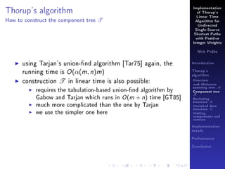 Implementation

Thorup's algorithm
How to construct the component tree

of Thorup's

T

Linear Time
Algorithm for
Undirected
Single-Source
Shortest Paths
with Positive
Integer Weights
Nick Prühs

using Tarjan's union-nd algorithm [Tar75] again, the
running time is O (α(m, n)m)
construction T in linear time is also possible:
requires the tabulation-based union-nd algorithm by
Gabow and Tarjan which runs in O (m + n) time [GT85]
much more complicated than the one by Tarjan
we use the simpler one here

Introduction
Thorup's
algorithm

Overview

msb-Minimum

spanning tree M
Component tree

T

Bucketing
structure B
Unvisited data
structure U
Visiting
components and
vertices
Implementation
details
Performance
Conclusion

 