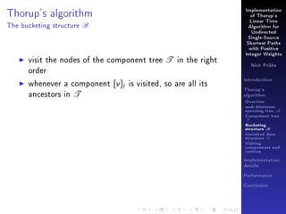 Thorup's algorithm
The bucketing structure

B

Implementation
of Thorup's
Linear Time
Algorithm for
Undirected
Single-Source
Shortest Paths
with Positive

visit the nodes of the component tree T in the right
order
whenever a component [v ]i is visited, so are all its
ancestors in T

Integer Weights
Nick Prühs

Introduction
Thorup's
algorithm

Overview

msb-Minimum

spanning tree M
Component tree

T

Bucketing
structure B
Unvisited data
structure U
Visiting
components and
vertices
Implementation
details
Performance
Conclusion

 