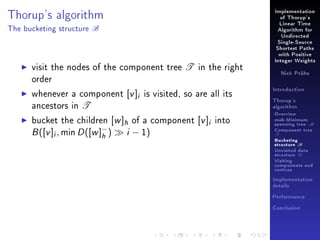 Thorup's algorithm
The bucketing structure

B

Implementation
of Thorup's
Linear Time
Algorithm for
Undirected
Single-Source
Shortest Paths
with Positive

visit the nodes of the component tree T in the right
order
whenever a component [v ]i is visited, so are all its
ancestors in T
bucket the children [w ]h of a component [v ]i into
B ([v ]i , min D ([w ]− ) i − 1)
h

Integer Weights
Nick Prühs

Introduction
Thorup's
algorithm

Overview

msb-Minimum

spanning tree M
Component tree

T

Bucketing
structure B
Unvisited data
structure U
Visiting
components and
vertices
Implementation
details
Performance
Conclusion

 