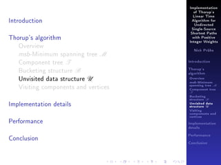 Implementation
of Thorup's

Introduction

Linear Time
Algorithm for
Undirected
Single-Source

Thorup's algorithm
Overview
msb-Minimum spanning tree M
Component tree T
Bucketing structure B
Unvisited data structure U
Visiting components and vertices
Implementation details
Performance

Shortest Paths
with Positive
Integer Weights
Nick Prühs

Introduction
Thorup's
algorithm

Overview

msb-Minimum

spanning tree M
Component tree

T

Bucketing
structure B
Unvisited data
structure U
Visiting
components and
vertices
Implementation
details

Conclusion

Performance
Conclusion

 