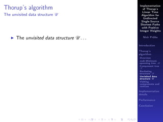 Implementation

Thorup's algorithm
The unvisited data structure

of Thorup's

U

Linear Time
Algorithm for
Undirected
Single-Source
Shortest Paths
with Positive
Integer Weights

The unvisited data structure U . . .

Nick Prühs

Introduction
Thorup's
algorithm

Overview

msb-Minimum

spanning tree M
Component tree

T

Bucketing
structure B
Unvisited data
structure U
Visiting
components and
vertices
Implementation
details
Performance
Conclusion

 