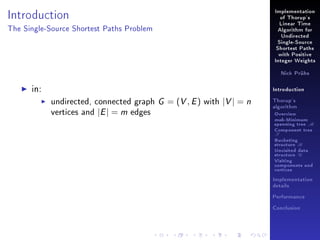 Implementation

Introduction

of Thorup's
Linear Time

The Single-Source Shortest Paths Problem

Algorithm for
Undirected
Single-Source
Shortest Paths
with Positive
Integer Weights
Nick Prühs

in:

Introduction

undirected, connected graph
vertices and |E | = m edges

G = (V , E ) with |V | = n

Thorup's
algorithm

Overview

msb-Minimum

spanning tree M
Component tree

T

Bucketing
structure B
Unvisited data
structure U
Visiting
components and
vertices
Implementation
details
Performance
Conclusion

 