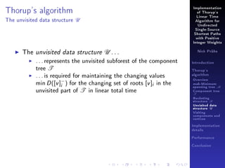 Implementation

Thorup's algorithm
The unvisited data structure

of Thorup's

U

Linear Time
Algorithm for
Undirected
Single-Source
Shortest Paths
with Positive
Integer Weights

The unvisited data structure U . . .
. . . represents the unvisited subforest of the component
tree T
. . . is required for maintaining the changing values
min D ([v ]− ) for the changing set of roots [v ]i in the
i
unvisited part of T in linear total time

Nick Prühs

Introduction
Thorup's
algorithm

Overview

msb-Minimum

spanning tree M
Component tree

T

Bucketing
structure B
Unvisited data
structure U
Visiting
components and
vertices
Implementation
details
Performance
Conclusion

 