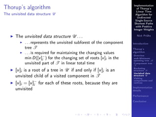 Implementation

Thorup's algorithm
The unvisited data structure

of Thorup's

U

Linear Time
Algorithm for
Undirected
Single-Source
Shortest Paths
with Positive
Integer Weights

The unvisited data structure U . . .
. . . represents the unvisited subforest of the component
tree T
. . . is required for maintaining the changing values
min D ([v ]− ) for the changing set of roots [v ]i in the
i
unvisited part of T in linear total time

[v ]i is a root of a tree in U if and only if [v ]i is an
unvisited child of a visited component in T
[v ]i = [v ]i for each of these roots, because they are
unvisited
−

Nick Prühs

Introduction
Thorup's
algorithm

Overview

msb-Minimum

spanning tree M
Component tree

T

Bucketing
structure B
Unvisited data
structure U
Visiting
components and
vertices
Implementation
details
Performance
Conclusion

 