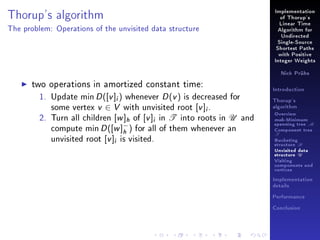 Thorup's algorithm

Implementation
of Thorup's
Linear Time

The problem: Operations of the unvisited data structure

Algorithm for
Undirected
Single-Source
Shortest Paths
with Positive
Integer Weights
Nick Prühs

two operations in amortized constant time:
1. Update min D ([v ]i ) whenever D (v ) is decreased for
some vertex v ∈ V with unvisited root [v ]i .
2. Turn all children [w ]h of [v ]i in T into roots in U and
compute min D ([w ]− ) for all of them whenever an
h
unvisited root [v ]i is visited.

Introduction
Thorup's
algorithm

Overview

msb-Minimum

spanning tree M
Component tree

T

Bucketing
structure B
Unvisited data
structure U
Visiting
components and
vertices
Implementation
details
Performance
Conclusion

 
